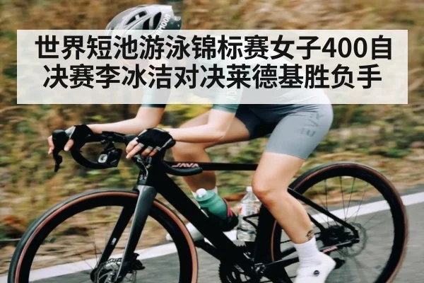 世界短池游泳锦标赛女子400自决赛李冰洁对决莱德基胜负手