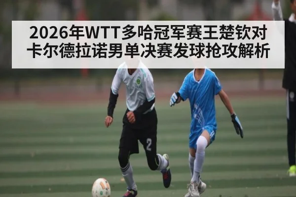 2026年WTT多哈冠军赛王楚钦对卡尔德拉诺男单决赛发球抢攻解析